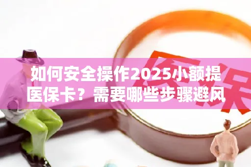 如何安全操作2025小额提医保卡？需要哪些步骤避风险？